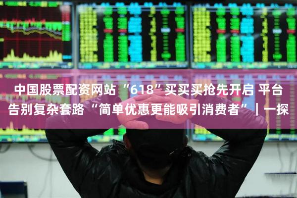 中国股票配资网站 “618”买买买抢先开启 平台告别复杂套路 “简单优惠更能吸引消费者”｜一探