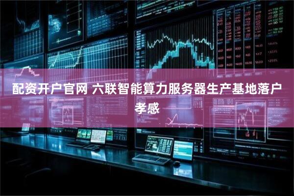 配资开户官网 六联智能算力服务器生产基地落户孝感