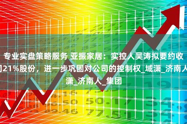 专业实盘策略服务 亚振家居：实控人吴涛拟要约收购公司21%股份，进一步巩固对公司的控制权_域潇_济南人_集团