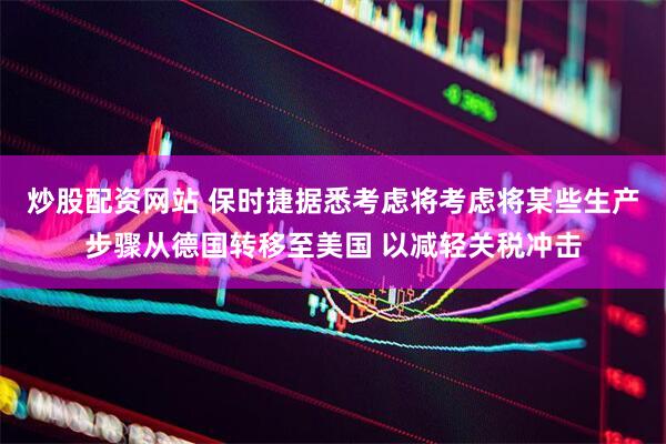 炒股配资网站 保时捷据悉考虑将考虑将某些生产步骤从德国转移至美国 以减轻关税冲击
