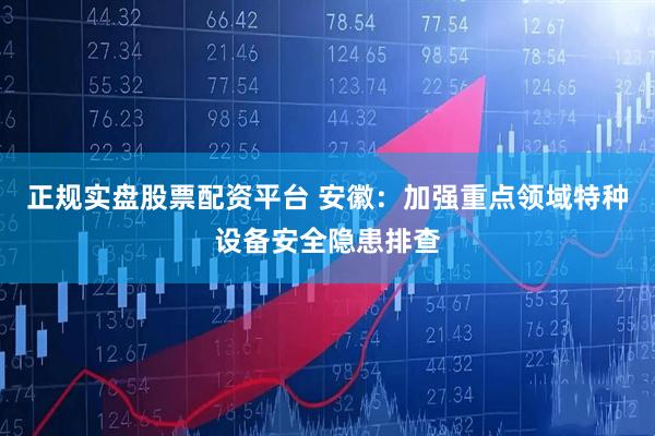正规实盘股票配资平台 安徽：加强重点领域特种设备安全隐患排查