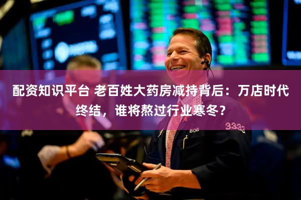 配资知识平台 老百姓大药房减持背后：万店时代终结，谁将熬过行业寒冬？