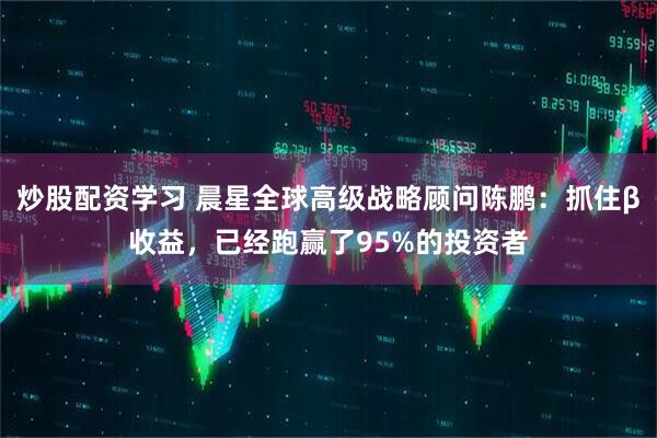 炒股配资学习 晨星全球高级战略顾问陈鹏：抓住β收益，已经跑赢了95%的投资者