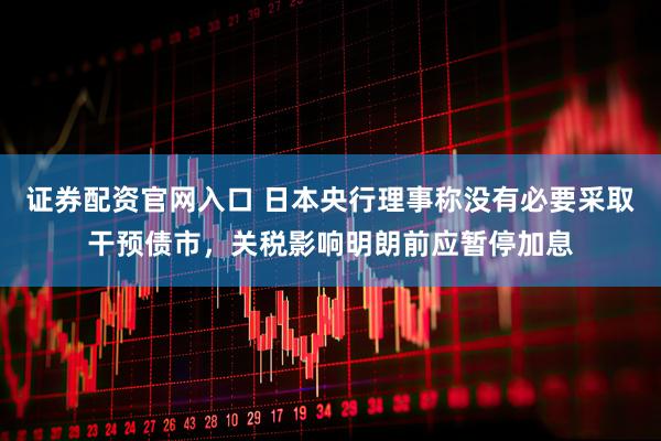 证券配资官网入口 日本央行理事称没有必要采取干预债市，关税影响明朗前应暂停加息
