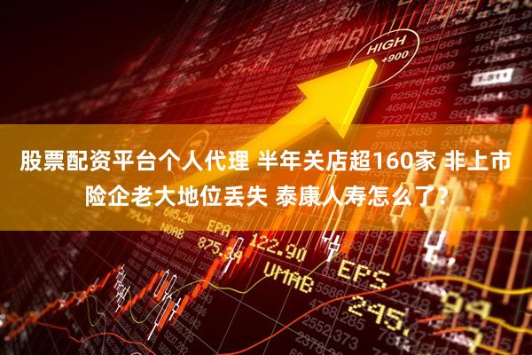 股票配资平台个人代理 半年关店超160家 非上市险企老大地位丢失 泰康人寿怎么了？