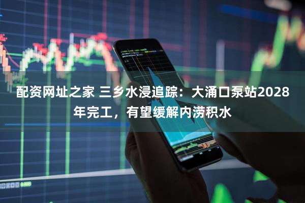 配资网址之家 三乡水浸追踪：大涌口泵站2028年完工，有望缓解内涝积水