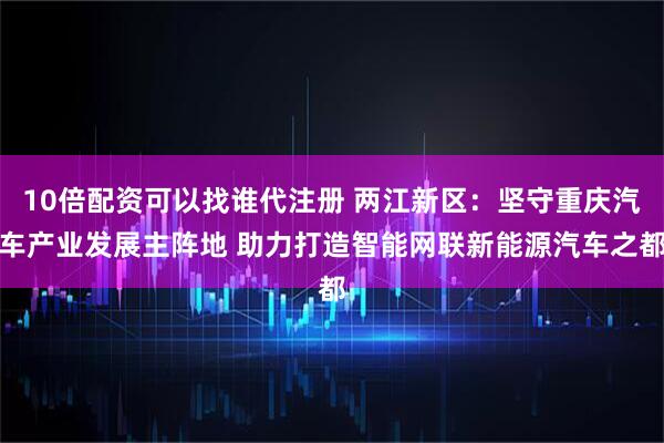 10倍配资可以找谁代注册 两江新区：坚守重庆汽车产业发展主阵地 助力打造智能网联新能源汽车之都