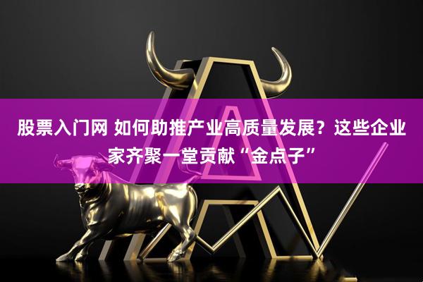 股票入门网 如何助推产业高质量发展？这些企业家齐聚一堂贡献“金点子”