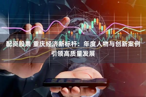 配资股票 重庆经济新标杆：年度人物与创新案例引领高质量发展