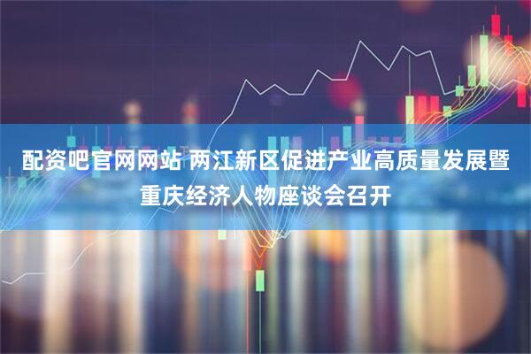 配资吧官网网站 两江新区促进产业高质量发展暨重庆经济人物座谈会召开