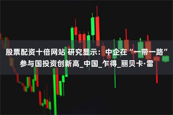 股票配资十倍网站 研究显示：中企在“一带一路”参与国投资创新高_中国_乍得_丽贝卡·雷