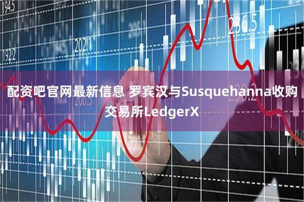 配资吧官网最新信息 罗宾汉与Susquehanna收购交易所LedgerX