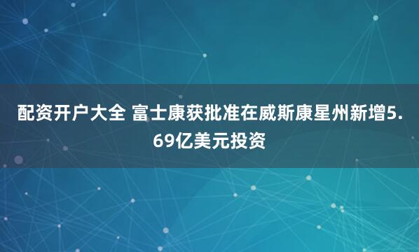 配资开户大全 富士康获批准在威斯康星州新增5.69亿美元投资